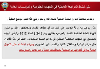 17 
دليل نشاط المرارعة الدا ية في الر ات الحكومية والمؤسسات العامة 
ه ا وحرصا من دولة الكويت ع ى الحد من أي مظاهر ل فساد ومكافحت ا ، فقد تم انشاء 
ال يئة العامة لمكافحة الفساد بالمرسوم بقانون رقم ) 24 ( لسنة 2012 وتباشر ال يئة 
بالتنسيق مع الر ات الم تصة التحقيق في ررائم الفساد المنصوص ع ي ا في ه ا القانون 
مثل ررائم الرشوة واستغلال النفو والكسب غير المشروع وررائم الاعتداء ع ى الأموال 
العامة بما في لك الررائم المتع قة بالمناقصات العامة والمزايدات والممارسات . 
ولقد تم م اطبة ديوان ال دمة المدنية لات ا اللازم نحو وضع ه ا الدليل موضع التنفي . 
 