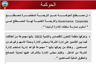 2 
• ان مصططططططططططط الحوكمــططططططططططـة هططططططططططو التررمططططططططططة الم تصططططططططططرة لمصــط ـططططططططططـ 
Corporate Governance والتررمططططططططة الع ميططططططططة ل طططططططط ا المصططططططططط هططططططططي 
" أس وب ممارسة س طات الإدارة الرشيدة " . 
• وتعرف ا منظمة التعاون الاقتصادي والتنمية OECD بأن ا مرموعة من العلاقات 
فيما بين القائمين ع ى إدارة الشركة ومر س الإدارة وحم ة الأس م وغيرهم من 
المساهمين . وهناك من يعرف ا بأن ا " مرموعة قواعد إدارية تست دم لإدارة 
الشركة من الدا ل ، ولقيام مر س الإدارة بالإشراف ع ي ا لحماية المصال 
والحقوق المالية ل مساهمين " . 
الحوكمة 
 