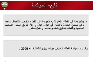 3 
• والحوكمة في القطاع العام تشبه الحوكمة في القطاع ال اص فالأهداف واحدة 
وهي تحقيق الرودة والتميز في الأداء الإداري عن طريق ا تيار الأساليب 
المناسبة والفعالة لتحقيق طط وأهداف أي عمل منظم . 
وقد بدأت حوكمة القطاع العام في هولندا بوزارة المالية عام 2000 . 
تابع- الحوكمة 
 