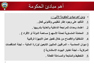 4 
• ومن أهم مبادئ الحكومة الآتي : - 
.1 التأكيد ع ى ورود إطار تنظيمي وقانوني فعال . 
.2 اعتماد وحدات ل مرارعة الدا ية والعناية بتدريب ا . 
.3 المعام ة المتساوية لحم ة الأس م ) مساهمة الدولة أو الأفراد ( . 
.4 الشفافية والافصاح من لال تفعيل عمل الأر زة الرقابية 
) ديوان المحاسبة – المراقبين الماليين التابعين لوزارة المالية – لرنة المناقصات 
المركزية – لرنة ا تيار البيوت الاستشارية ( 
.5 الت طيط والمتابعة والمساءلة الفعالة . 
أهم مبادئ الحكومة 
 