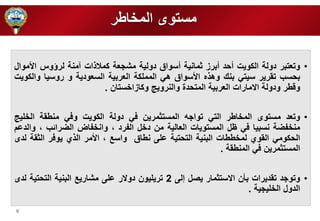 6 
مستوى الم اطر 
• وتعتبر دولة الكويت أحد أبرز ثمانية أسواق دولية مشرعة كملا ات آمنة لرؤوس الأموال 
بحسب تقرير سيتي بنك وه ه الأسواق هي المم كة العربية السعودية و روسيا والكويت 
وقطر ودولة الامارات العربية المتحدة والنرويج وكازا ستان . 
• وتعد مستوى الم اطر التي تواره المستثمرين في دولة الكويت وفي منطقة ال يج 
من فضة نسبيا في ظل المستويات العالية من د ل الفرد ، وان فاض الضرائب ، والدعم 
الحكومي القوي لم ططات البنية التحتية ع ى نطاق واسع ، الأمر ال ي يوفر الثقة لدى 
المستثمرين في المنطقة . 
• وتورد تقديرات بأن الاستثمار يصل إلى 2 تري يون دولار ع ى مشاريع البنية التحتية لدى 
الدول ال يرية . 
 