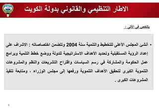 8 
الاطار التنظيمي والقانوني بدولة الكويت 
• أنشئ المر س الأع ى ل ت طيط والتنمية سنة 2004 وتتضمن ا تصاصاته : الاشراف ع ى 
إعداد الرؤية المستقب ية وتحديد الأهداف الاستراتيرية ل دولة ووضع طط التنمية وبرامج 
عمل الحكومة والمشاركة في رسم السياسات واقتراح التشريعات والنظم والمشروعات 
التنموية الكبرى لتحقيق الأهداف التنموية ورفع ا إلى مر س الوزراء ، ومتابعة تنفي 
المشروعات الكبرى . 
يتلخص في الآتي : 
 