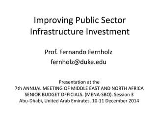 Improving Public Sector Infrastructure Investment 
Prof. Fernando Fernholz 
fernholz@duke.edu 
Presentation at the 
7th ANNUAL MEETING OF MIDDLE EAST AND NORTH AFRICA SENIOR BUDGET OFFICIALS. (MENA-SBO). Session 3 
Abu-Dhabi, United Arab Emirates. 10-11 December 2014  
