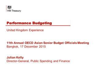 Performance Budgeting
United Kingdom Experience
11th Annual OECD Asian Senior Budget Officials Meeting
Bangkok, 17 December 2015
Julian Kelly
Director-General, Public Spending and Finance
 