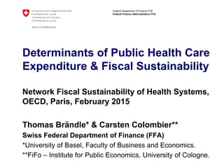 Federal Department of Finance FDF
Federal Finance Administration FFA
Determinants of Public Health Care
Expenditure & Fiscal Sustainability
Network Fiscal Sustainability of Health Systems,
OECD, Paris, February 2015
Thomas Brändle* & Carsten Colombier**
Swiss Federal Department of Finance (FFA)
*University of Basel, Faculty of Business and Economics.
**FiFo – Institute for Public Economics, University of Cologne.
 