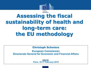 Assessing the fiscal
sustainability of health and
long-term care:
the EU methodology
1
Christoph Schwierz
European Commission
Directorate General for Economic and Financial Affairs
OECD
Paris, 16-17 February 2015
 