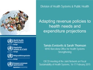 Division of Health Systems & Public Health
Adapting revenue policies to
health needs and
expenditure projections
Tamás Evetovits & Sarah Thomson
WHO Barcelona Office for Health Systems
Strengthening
OECD meeting of the Joint Network on Fiscal
Sustainability of Health Systems, 16-17 February 2015
 