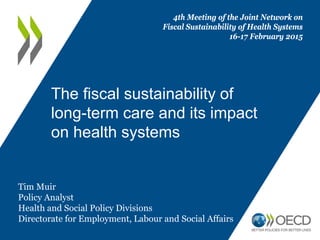 The fiscal sustainability of
long-term care and its impact
on health systems
4th Meeting of the Joint Network on
Fiscal Sustainability of Health Systems
16-17 February 2015
Tim Muir
Policy Analyst
Health and Social Policy Divisions
Directorate for Employment, Labour and Social Affairs
 