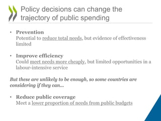 • Prevention
Potential to reduce total needs, but evidence of effectiveness
limited
• Improve efficiency
Could meet needs more cheaply, but limited opportunities in a
labour-intensive service
But these are unlikely to be enough, so some countries are
considering if they can…
• Reduce public coverage
Meet a lower proportion of needs from public budgets
Policy decisions can change the
trajectory of public spending
 