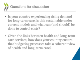• Is your country experiencing rising demand
for long-term care, is this sustainable under
current models and what can (and should) be
done to control costs?
• Given the links between health and long-term
care services, how does your country ensure
that budgeting processes take a coherent view
of health and long-term care?
Questions for discussion
 