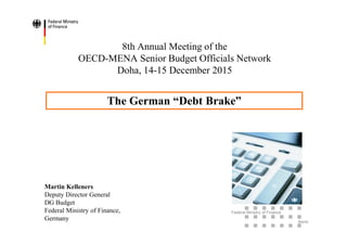 Federal Ministry of Finance
Berlin
8th Annual Meeting of the
OECD-MENA Senior Budget Officials Network
Doha, 14-15 December 2015
Martin Kelleners
Deputy Director General
DG Budget
Federal Ministry of Finance,
Germany
The German “Debt Brake”
 