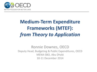 Medium-Term Expenditure Frameworks (MTEF): from Theory to Application 
Ronnie Downes, OECD 
Deputy Head, Budgeting & Public Expenditures, OECD 
MENA-SBO, Abu Dhabi 
10-11 December 2014 
 