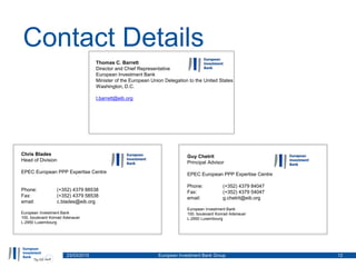 Contact Details
23/03/2015 European Investment Bank Group 12
Chris Blades
Head of Division
EPEC European PPP Expertise Centre
Phone: (+352) 4379 88538
Fax: (+352) 4379 58538
email: c.blades@eib.org
European Investment Bank
100, boulevard Konrad Adenauer
L-2950 Luxembourg
Guy Chetrit
Principal Advisor
EPEC European PPP Expertise Centre
Phone: (+352) 4379 84047
Fax: (+352) 4379 54047
email: g.chetrit@eib.org
European Investment Bank
100, boulevard Konrad Adenauer
L-2950 Luxembourg
Thomas C. Barrett
Director and Chief Representative
European Investment Bank
Minister of the European Union Delegation to the United States
Washington, D.C.
t.barrett@eib.org
 