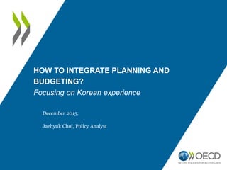 HOW TO INTEGRATE PLANNING AND
BUDGETING?
Focusing on Korean experience
December 2015,
Jaehyuk Choi, Policy Analyst
 