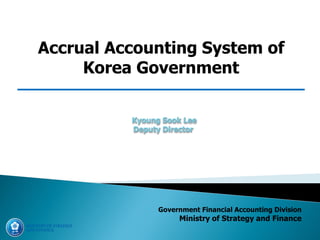Government Financial Accounting Division
Ministry of Strategy and Finance
Accrual Accounting System of
Korea Government
Kyoung Sook Lee
Deputy Director
 