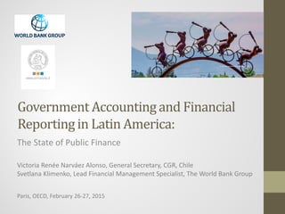 Government Accounting and Financial
Reporting in Latin America:
The State of Public Finance
Victoria Renée Narváez Alonso, General Secretary, CGR, Chile
Svetlana Klimenko, Lead Financial Management Specialist, The World Bank Group
Paris, OECD, February 26-27, 2015
 