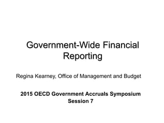 Government-Wide Financial
Reporting
2015 OECD Government Accruals Symposium
Session 7
Regina Kearney, Office of Management and Budget
 