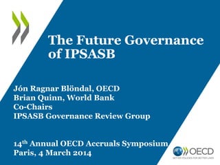 The Future Governance
of IPSASB
Jón Ragnar Blöndal, OECD
Brian Quinn, World Bank
Co-Chairs
IPSASB Governance Review Group
14th Annual OECD Accruals Symposium
Paris, 4 March 2014

 