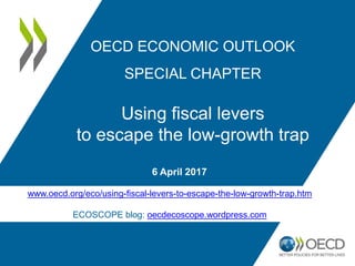 6 April 2017
OECD ECONOMIC OUTLOOK
SPECIAL CHAPTER
Using fiscal levers
to escape the low-growth trap
www.oecd.org/eco/using-fiscal-levers-to-escape-the-low-growth-trap.htm
ECOSCOPE blog: oecdecoscope.wordpress.com
 