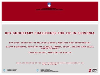 KEY BUDGETARY CHALLENGES FOR LTC IN SLOVENIA
E VA Z V E R , I N S T I T U T E O F M A C R O E C O N O M I C A N A LY S I S A N D D E V E L O P M E N T
D AV O R D O M I N K U Š , M I N I S T R Y O F L A B O U R , FA M I LY, S O C I A L A F FA I R S A N D E Q U A L
O P P O R T U N I T I E S
TATJ A N A B U Z E T I , M I N I S T R Y O F H E A LT H
O E C D , 6 T H M E E T I N G O F T H E J O I N T N E T W O R K O N F I S C A L S U S T A I N A B I L I T Y O F
H E A L T H S Y S T E M S
REPUBLIC OF SLOVENIA
MINISTRY OF LABOUR, FAMILY,
SOCIAL AFFAIRS AND EQUAL OPPORTUNITIES
REPUBLIC OF SLOVENIA
MINISTRY OF HEALTH
 
