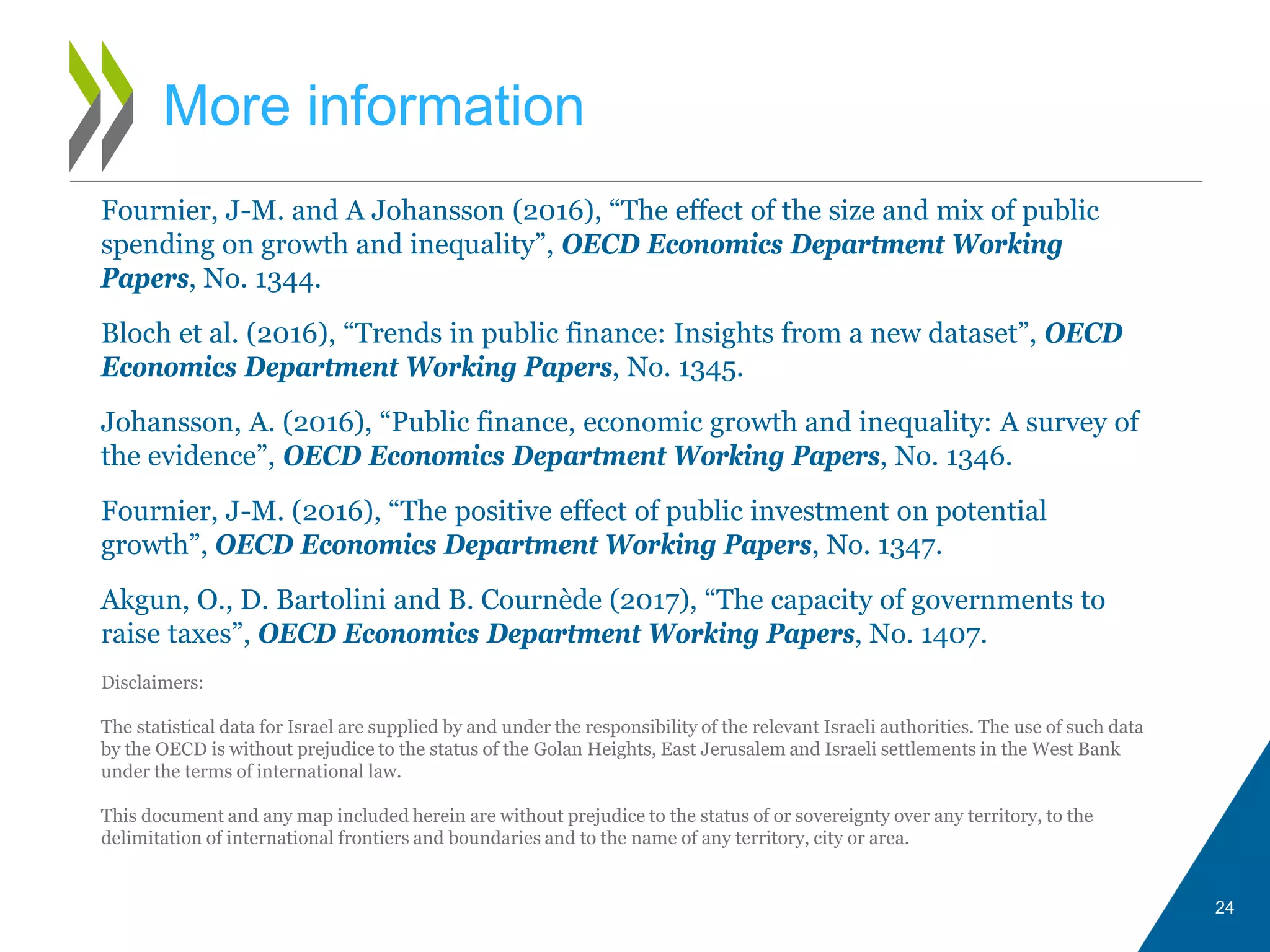 24
More information
Fournier, J-M. and A Johansson (2016), “The effect of the size and mix of public
spending on growth and inequality”, OECD Economics Department Working
Papers, No. 1344.
Bloch et al. (2016), “Trends in public finance: Insights from a new dataset”, OECD
Economics Department Working Papers, No. 1345.
Johansson, A. (2016), “Public finance, economic growth and inequality: A survey of
the evidence”, OECD Economics Department Working Papers, No. 1346.
Fournier, J-M. (2016), “The positive effect of public investment on potential
growth”, OECD Economics Department Working Papers, No. 1347.
Akgun, O., D. Bartolini and B. Cournède (2017), “The capacity of governments to
raise taxes”, OECD Economics Department Working Papers, No. 1407.
Disclaimers:
The statistical data for Israel are supplied by and under the responsibility of the relevant Israeli authorities. The use of such data
by the OECD is without prejudice to the status of the Golan Heights, East Jerusalem and Israeli settlements in the West Bank
under the terms of international law.
This document and any map included herein are without prejudice to the status of or sovereignty over any territory, to the
delimitation of international frontiers and boundaries and to the name of any territory, city or area.
 