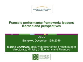 France’s performance framework: lessons
learned and perspectives
OECD
Bangkok, December 15th 2016
Marine CAMIADE, deputy director of the French budget
directorate, Ministry of Economy and Finances
 