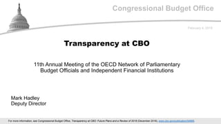 Congressional Budget Office
11th Annual Meeting of the OECD Network of Parliamentary
Budget Officials and Independent Financial Institutions
February 4, 2019
Mark Hadley
Deputy Director
Transparency at CBO
For more information, see Congressional Budget Office, Transparency at CBO: Future Plans and a Review of 2018 (December 2018), www.cbo.gov/publication/54885.
 