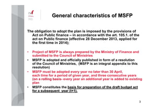 33
GeneralGeneral characteristicscharacteristics ofof MSFPMSFP
The obligation to adopt the plan is imposed by the provisions of
Act on Public finance – in accordance with the art. 105.1. of the
act on Public finance (effective 28 December 2013, applied for
the first time in 2014);
• Project of MSFP is always prepared by the Ministry of Finance and
submitted to the Council of Ministries
• MSFP is adopted and officially published in form of a resolution
of the Council of Ministries, (MSFP is an integral appendix to this
resolution)
• MSFP must be adopted every year no later than 30 April,
each time for a period of given year, and three consecutive years
(on a rolling basis(on a rolling basis- every year an additional year is added to existing
plan
• MSFP constitutes the basis for preparation of the draft budget actbasis for preparation of the draft budget act
forfor aa subsequentsubsequent yearyear (t+1).(t+1).
 