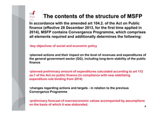 44
TheThe contentscontents ofof thethe structurestructure ofof MSFPMSFP
In accordance with the amended art 104.2. of the Act on Public
finance (effective 28 December 2013, for the first time applied in
2014), MSFP contains Convergence Programme, which comprises
all elements required and additionally determines the following:
•key objectives of social and economic policy
•planned actions and their impact on the level of revenues and expenditures of
the general government sector (GG), including long-term stability of the public
finance
•planned preliminary amount of expenditures calculated according to art 112
aa.1 of the Act on public finance (in compliance with new stabilizing
expenditure rule binding from 2014)
•changes regarding actions and targets - in relation to the previous
Convergence Programme
•preliminary forecast of macroeconomic values accompanied by assumptions
on the basis of which it was elaborated.
 