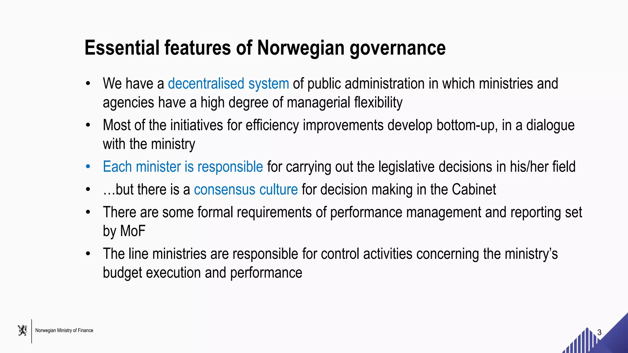 Norwegian Ministry of Finance
Essential features of Norwegian governance
• We have a decentralised system of public administration in which ministries and
agencies have a high degree of managerial flexibility
• Most of the initiatives for efficiency improvements develop bottom-up, in a dialogue
with the ministry
• Each minister is responsible for carrying out the legislative decisions in his/her field
• …but there is a consensus culture for decision making in the Cabinet
• There are some formal requirements of performance management and reporting set
by MoF
• The line ministries are responsible for control activities concerning the ministry’s
budget execution and performance
3
 