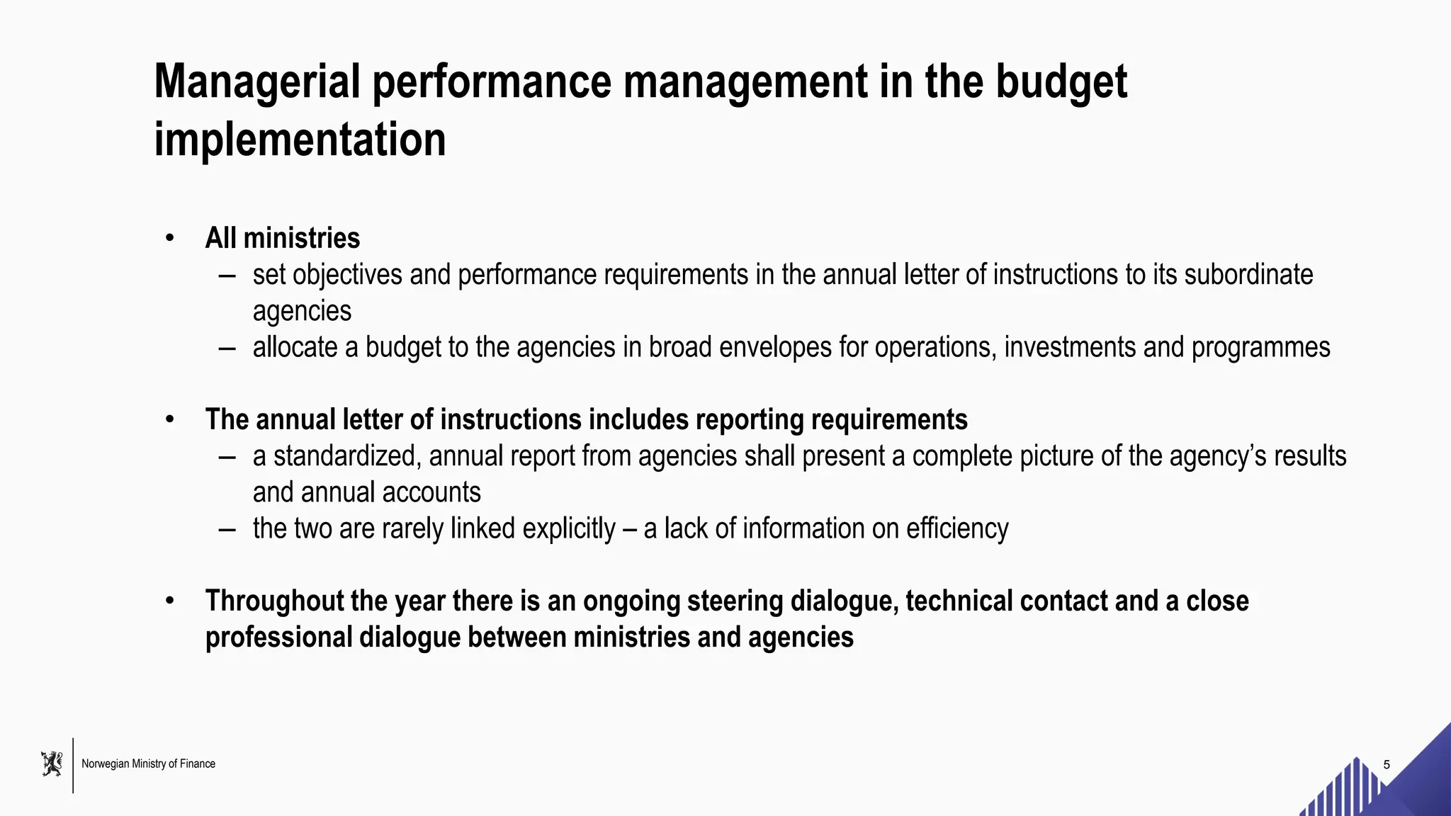 Norwegian Ministry of Finance
Managerial performance management in the budget
implementation
• All ministries
– set objectives and performance requirements in the annual letter of instructions to its subordinate
agencies
– allocate a budget to the agencies in broad envelopes for operations, investments and programmes
• The annual letter of instructions includes reporting requirements
– a standardized, annual report from agencies shall present a complete picture of the agency’s results
and annual accounts
– the two are rarely linked explicitly – a lack of information on efficiency
• Throughout the year there is an ongoing steering dialogue, technical contact and a close
professional dialogue between ministries and agencies
5
 