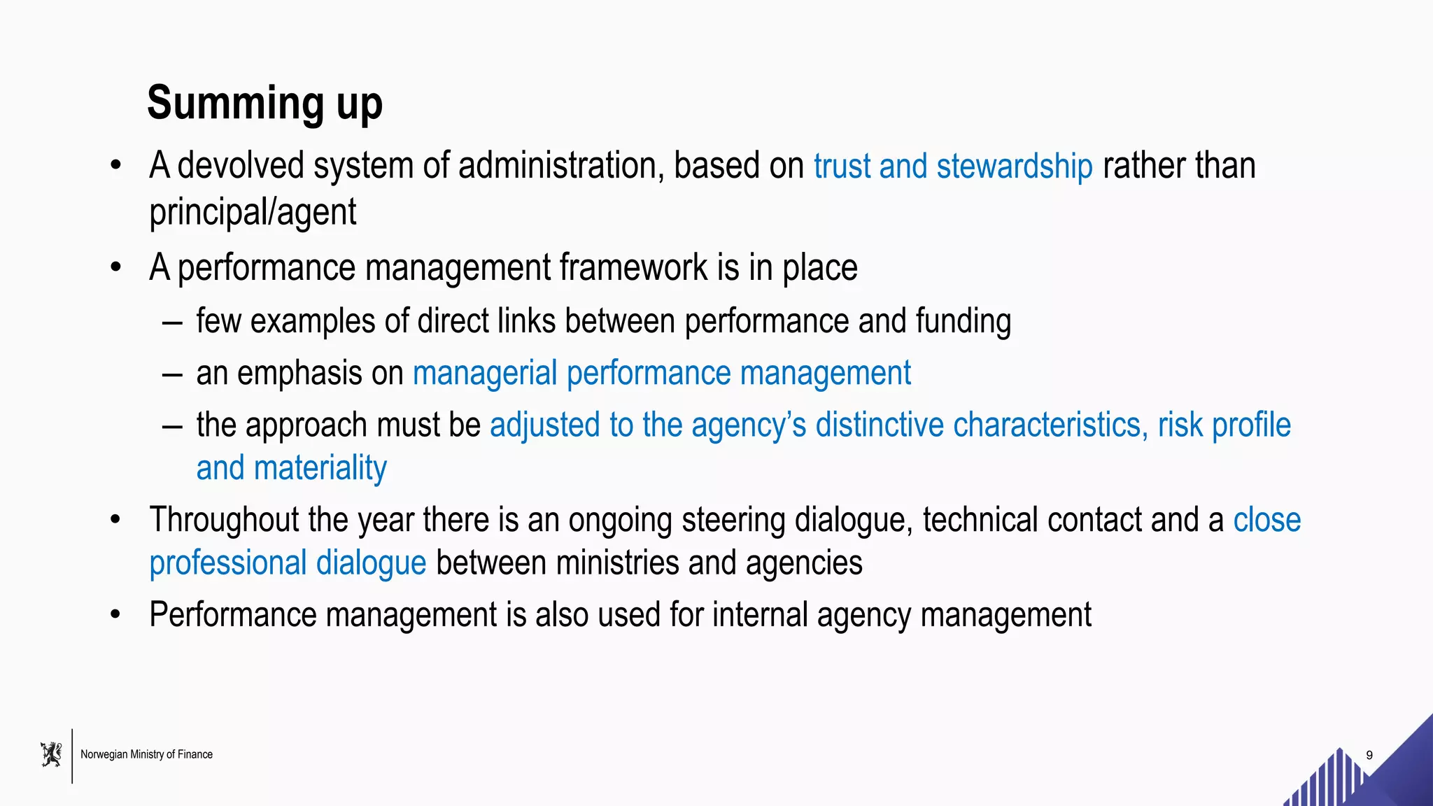 Norwegian Ministry of Finance
Summing up
• A devolved system of administration, based on trust and stewardship rather than
principal/agent
• A performance management framework is in place
– few examples of direct links between performance and funding
– an emphasis on managerial performance management
– the approach must be adjusted to the agency’s distinctive characteristics, risk profile
and materiality
• Throughout the year there is an ongoing steering dialogue, technical contact and a close
professional dialogue between ministries and agencies
• Performance management is also used for internal agency management
9
 