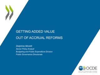 GETTING ADDED VALUE
OUT OF ACCRUAL REFORMS
Delphine Moretti
Senior Policy Analyst
Budgeting and Public Expenditure Division
Public Governance Directorate
 