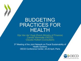 BUDGETING
PRACTICES FOR
HEALTH
Gijs Van der Vlugt (Dutch Ministry of Finance)
Camila Vammalle (OECD)
Claudia Hulbert (Consultant)
3rd Meeting of the Joint Network on Fiscal Sustainability of
Health Systems
OECD Conference Center, 24-25 April, Paris
 
