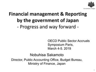 Financial management & Reporting
by the government of Japan
- Progress and way forward -
1
Government of Japan
OECD Public Sector Accruals
Symposium Paris,
March 4-5. 2019
Nobuhisa Sakamoto
Director, Public Accounting Office, Budget Bureau,
Ministry of Finance, Japan
 