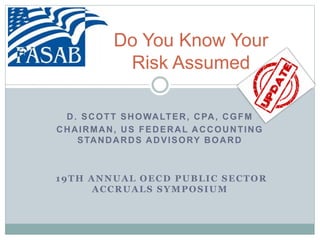Do You Know Your
Risk Assumed
D. SCOTT SHOWALTER, CPA, CGFM
CHAIRMAN, US FEDERAL ACCOUNTING
STANDARDS ADVISORY BOARD
19TH ANNUAL OECD PUBLIC SECTOR
ACCRUALS SYMPOSIUM
 