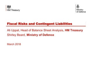 Fiscal Risks and Contingent Liabilities
Ali Uppal, Head of Balance Sheet Analysis, HM Treasury
Shirley Beard, Ministry of Defence
March 2018
 