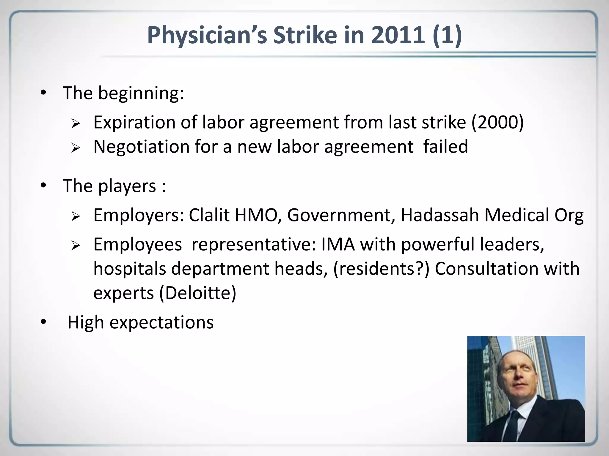 Physician’s Strike in 2011 (1)
• The beginning:
 Expiration of labor agreement from last strike (2000)
 Negotiation for a new labor agreement failed
• The players :
 Employers: Clalit HMO, Government, Hadassah Medical Org
 Employees representative: IMA with powerful leaders,
hospitals department heads, (residents?) Consultation with
experts (Deloitte)
• High expectations
 