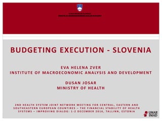 BUDGETING EXECUTION - SLOVENIA
EVA HELENA ZVER
INSTITUTE OF MACROECONOMIC ANALYSIS AND DEVELOPMENT
DUSAN JOSAR
MINISTRY OF HEALTH
2 N D H E A LT H S Y S T E M J O I N T N E T W O R K M E E T I N G F O R C E N T R A L , E A S T E R N A N D
S O U T H E A S T E R N E U R O P E A N C O U N T I R E S – T H E F I N A N C I A L S TA B I L I T Y O F H E A LT H
S Y S T E M S – I M P R O V I N G D I A L O G : 1 - 2 D E C E M B E R 2 0 1 6 , TA L L I N N , E S T O N I A
 