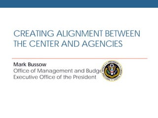 CREATING ALIGNMENT BETWEEN
THE CENTER AND AGENCIES
Mark Bussow
Office of Management and Budget
Executive Office of the President
 