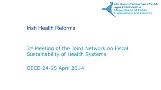 Irish Health Reforms
3rd Meeting of the Joint Network on Fiscal
Sustainability of Health Systems
OECD 24-25 April 2014
 