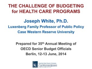 THE CHALLENGE OF BUDGETING
for HEALTH CARE PROGRAMS
Joseph White, Ph.D.
Luxenberg Family Professor of Public Policy
Case Western Reserve University
Prepared for 35th Annual Meeting of
OECD Senior Budget Officials
Berlin, 12-13 June, 2014
 