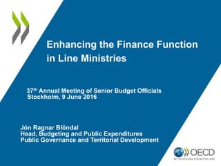 Enhancing the Finance Function
in Line Ministries
37th Annual Meeting of Senior Budget Officials
Stockholm, 9 June 2016
Jón Ragnar Blöndal
Head, Budgeting and Public Expenditures
Public Governance and Territorial Development
 