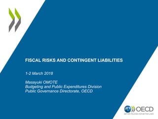FISCAL RISKS AND CONTINGENT LIABILITIES
1-2 March 2018
Masayuki OMOTE
Budgeting and Public Expenditures Division
Public Governance Directorate, OECD
 