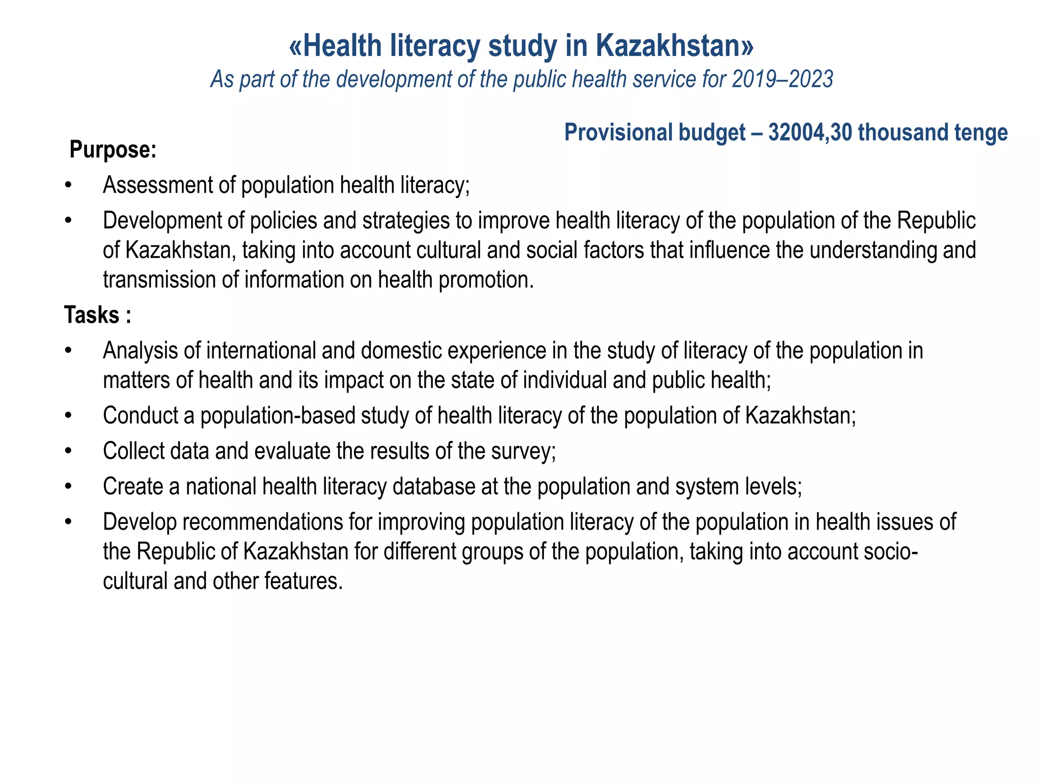 «Health literacy study in Kazakhstan»
As part of the development of the public health service for 2019–2023
Purpose:
• Assessment of population health literacy;
• Development of policies and strategies to improve health literacy of the population of the Republic
of Kazakhstan, taking into account cultural and social factors that influence the understanding and
transmission of information on health promotion.
Tasks :
• Analysis of international and domestic experience in the study of literacy of the population in
matters of health and its impact on the state of individual and public health;
• Conduct a population-based study of health literacy of the population of Kazakhstan;
• Collect data and evaluate the results of the survey;
• Create a national health literacy database at the population and system levels;
• Develop recommendations for improving population literacy of the population in health issues of
the Republic of Kazakhstan for different groups of the population, taking into account socio-
cultural and other features.
Provisional budget – 32004,30 thousand tenge
 