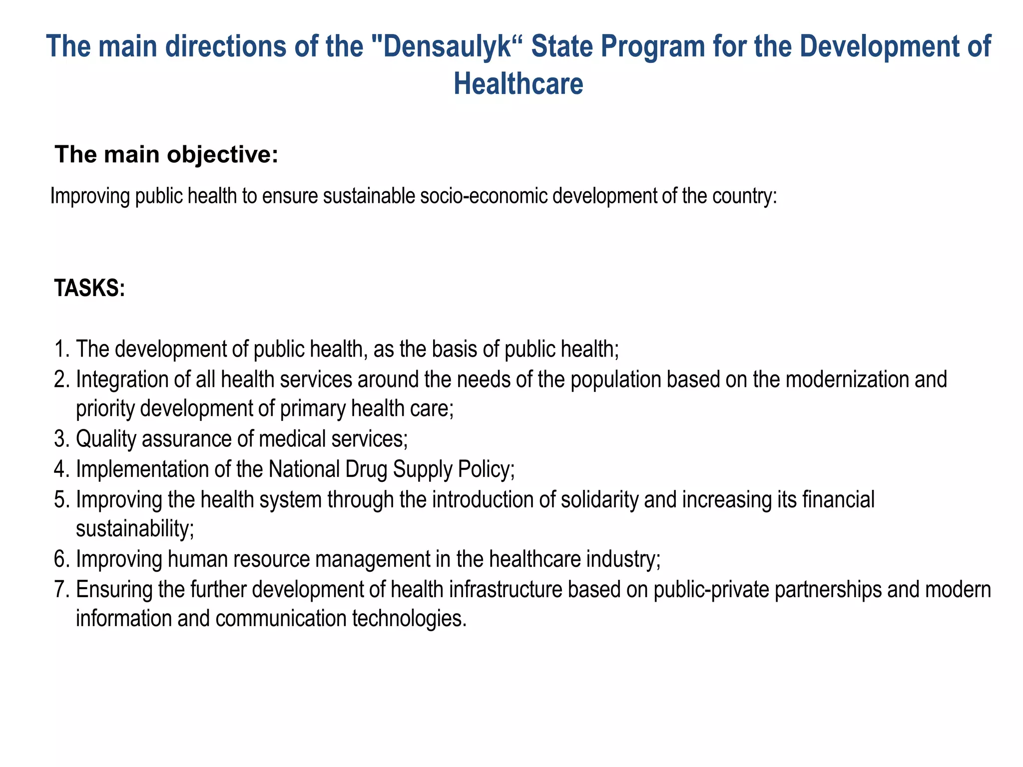 The main objective:
Improving public health to ensure sustainable socio-economic development of the country:
TASKS:
1. The development of public health, as the basis of public health;
2. Integration of all health services around the needs of the population based on the modernization and
priority development of primary health care;
3. Quality assurance of medical services;
4. Implementation of the National Drug Supply Policy;
5. Improving the health system through the introduction of solidarity and increasing its financial
sustainability;
6. Improving human resource management in the healthcare industry;
7. Ensuring the further development of health infrastructure based on public-private partnerships and modern
information and communication technologies.
The main directions of the "Densaulyk“ State Program for the Development of
Healthcare
 