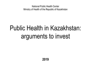 Public Health in Kazakhstan:
arguments to invest
2019
National Public Health Center
Ministry of Health of the Republic of Kazakhstan
 