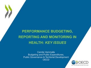 PERFORMANCE BUDGETING,
REPORTING AND MONITORING IN
HEALTH: KEY ISSUES
Camila Vammalle
Budgeting and Public Expenditures,
Public Governance & Territorial Development
OECD
 