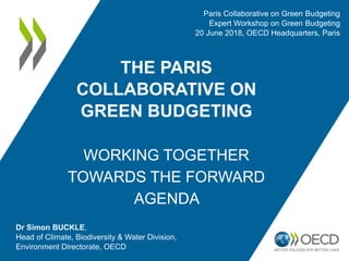 THE PARIS
COLLABORATIVE ON
GREEN BUDGETING
WORKING TOGETHER
TOWARDS THE FORWARD
AGENDA
Dr Simon BUCKLE,
Head of Climate, Biodiversity & Water Division,
Environment Directorate, OECD
Paris Collaborative on Green Budgeting
Expert Workshop on Green Budgeting
20 June 2018, OECD Headquarters, Paris
 