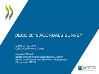 OECD 2016 ACCRUALS SURVEY
March 21-22, 2016
OECD Conference Center
Delphine Moretti
Budgeting and Public Expenditures Division
Public Governance and Territorial Development
Directorate, OECD
 